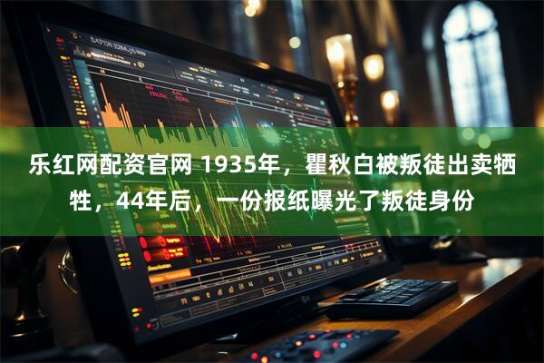 乐红网配资官网 1935年，瞿秋白被叛徒出卖牺牲，44年后，一份报纸曝光了叛徒身份