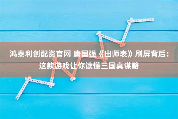 鸿泰利创配资官网 唐国强《出师表》刷屏背后：这款游戏让你读懂三国真谋略