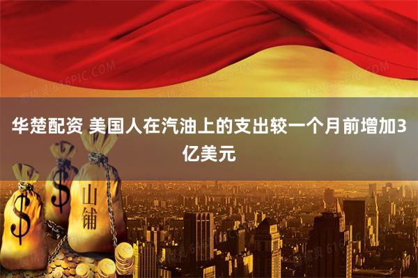 华楚配资 美国人在汽油上的支出较一个月前增加3亿美元