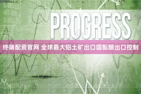 终端配资官网 全球最大铝土矿出口国酝酿出口控制