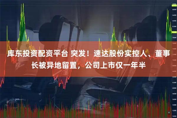 库东投资配资平台 突发！速达股份实控人、董事长被异地留置，公司上市仅一年半