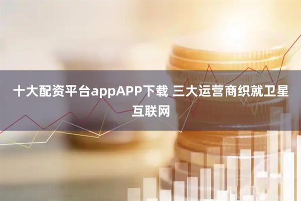 十大配资平台appAPP下载 三大运营商织就卫星互联网