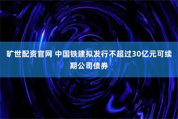 旷世配资官网 中国铁建拟发行不超过30亿元可续期公司债券