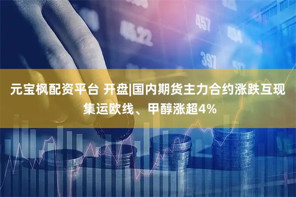 元宝枫配资平台 开盘|国内期货主力合约涨跌互现 集运欧线、甲醇涨超4%