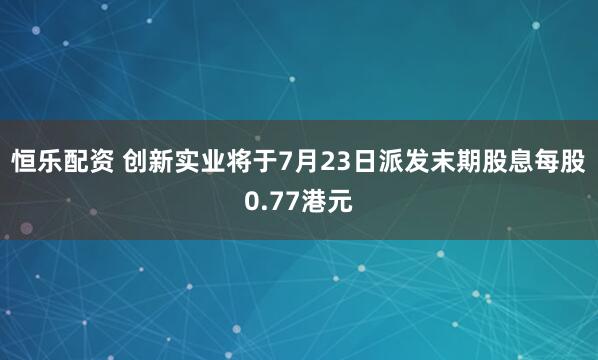 恒乐配资 创新实业将于7月23日派发末期股息每股0.77港元