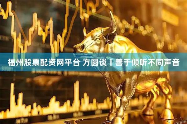 福州股票配资网平台 方圆谈丨善于倾听不同声音