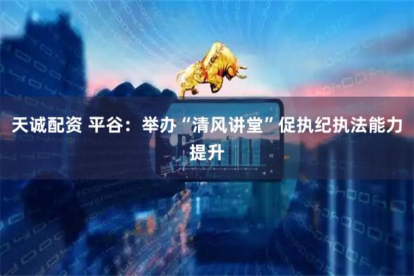 天诚配资 平谷：举办“清风讲堂”促执纪执法能力提升