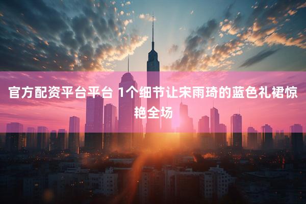 官方配资平台平台 1个细节让宋雨琦的蓝色礼裙惊艳全场