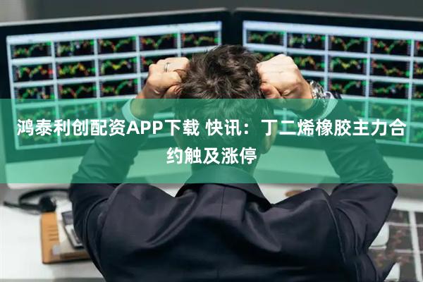 鸿泰利创配资APP下载 快讯：丁二烯橡胶主力合约触及涨停