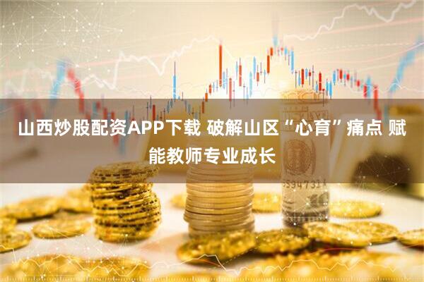 山西炒股配资APP下载 破解山区“心育”痛点 赋能教师专业成长