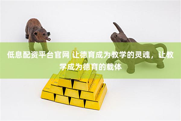 低息配资平台官网 让德育成为教学的灵魂，让教学成为德育的载体