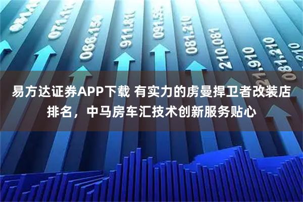 易方达证券APP下载 有实力的虏曼捍卫者改装店排名，中马房车汇技术创新服务贴心