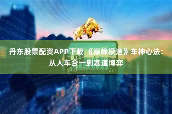 丹东股票配资APP下载 《巅峰极速》车神心法：从人车合一到赛道博弈