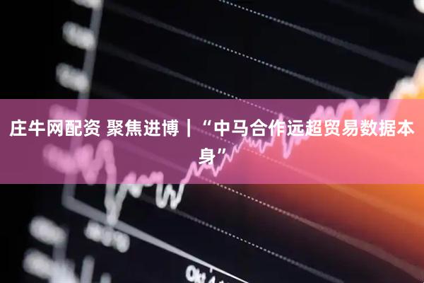 庄牛网配资 聚焦进博｜“中马合作远超贸易数据本身”