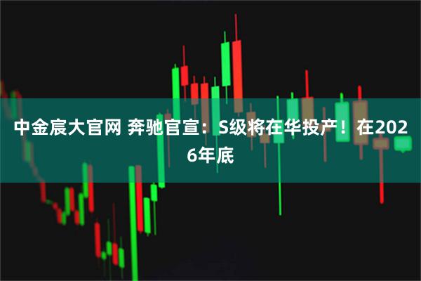 中金宸大官网 奔驰官宣：S级将在华投产！在2026年底