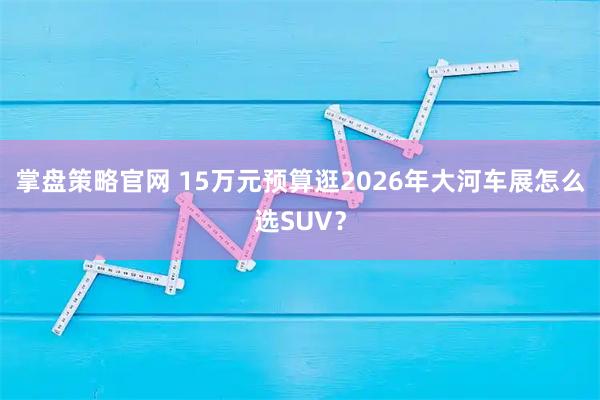 掌盘策略官网 15万元预算逛2026年大河车展怎么选SUV？