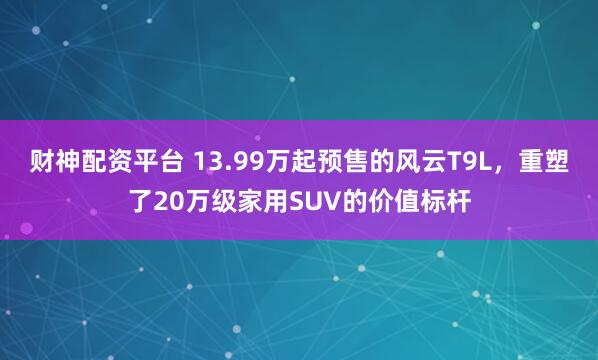 财神配资平台 13.99万起预售的风云T9L，重塑了20万级家用SUV的价值标杆