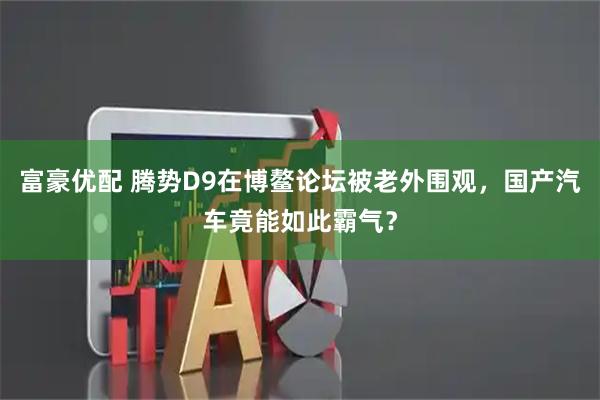 富豪优配 腾势D9在博鳌论坛被老外围观，国产汽车竟能如此霸气？