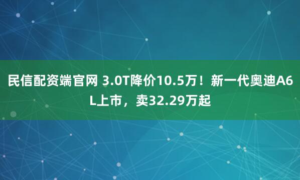 民信配资端官网 3.0T降价10.5万！新一代奥迪A6L上市，卖32.29万起