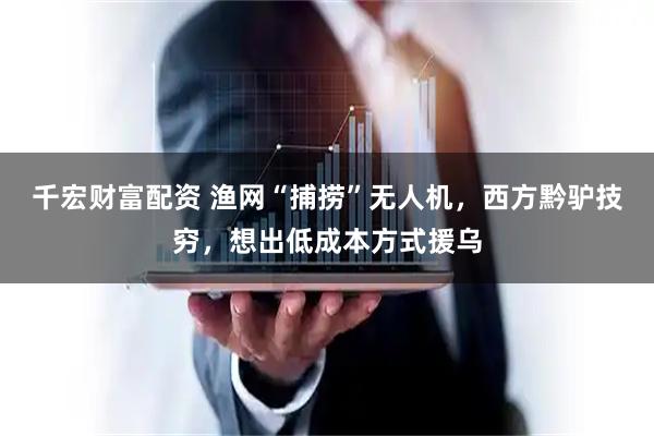 千宏财富配资 渔网“捕捞”无人机，西方黔驴技穷，想出低成本方式援乌