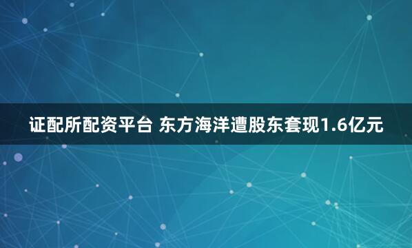 证配所配资平台 东方海洋遭股东套现1.6亿元