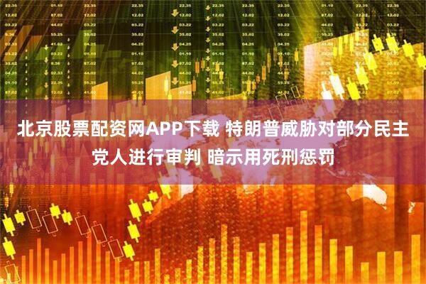 北京股票配资网APP下载 特朗普威胁对部分民主党人进行审判 暗示用死刑惩罚