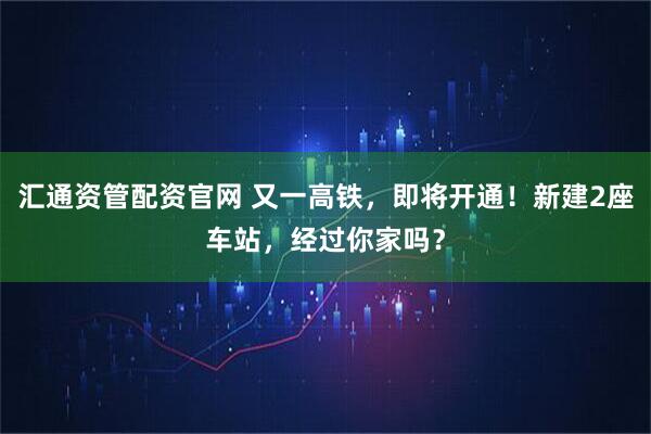 汇通资管配资官网 又一高铁，即将开通！新建2座车站，经过你家吗？