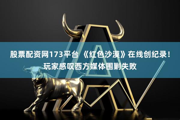 股票配资网173平台 《红色沙漠》在线创纪录！玩家感叹西方媒体围剿失败