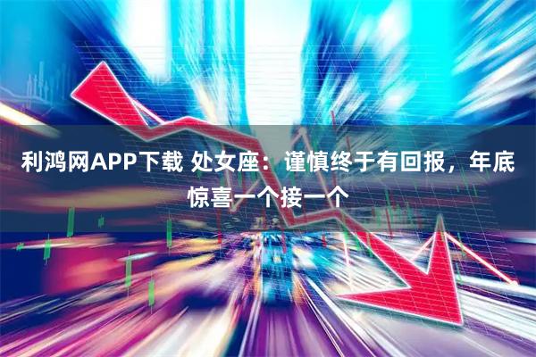 利鸿网APP下载 处女座：谨慎终于有回报，年底惊喜一个接一个