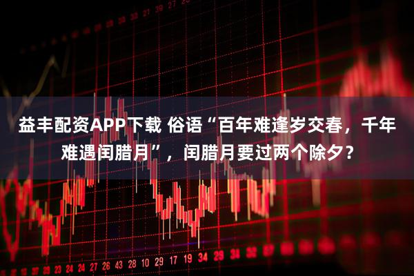 益丰配资APP下载 俗语“百年难逢岁交春，千年难遇闰腊月”，闰腊月要过两个除夕？