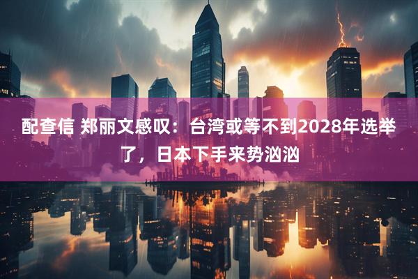 配查信 郑丽文感叹：台湾或等不到2028年选举了，日本下手来势汹汹