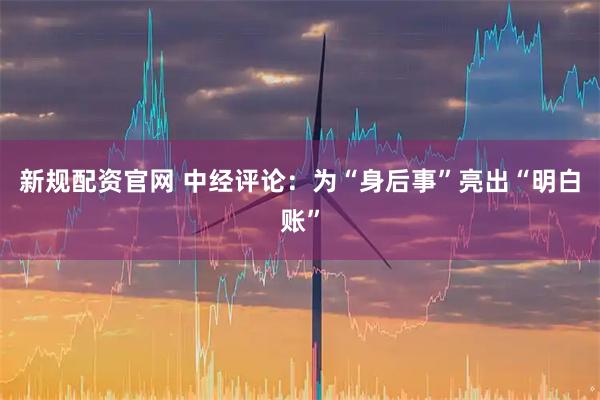 新规配资官网 中经评论：为“身后事”亮出“明白账”