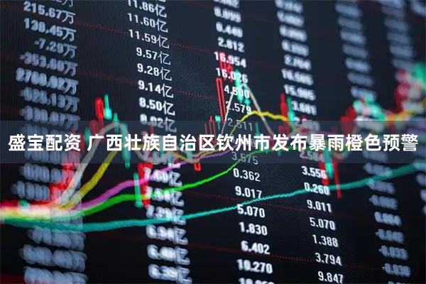 盛宝配资 广西壮族自治区钦州市发布暴雨橙色预警