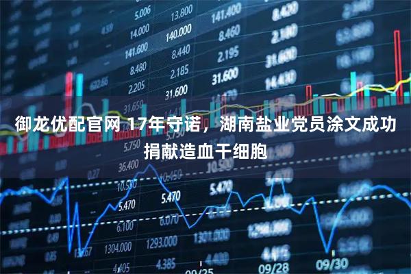 御龙优配官网 17年守诺，湖南盐业党员涂文成功捐献造血干细胞