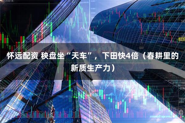 怀远配资 秧盘坐“天车”，下田快4倍（春耕里的新质生产力）