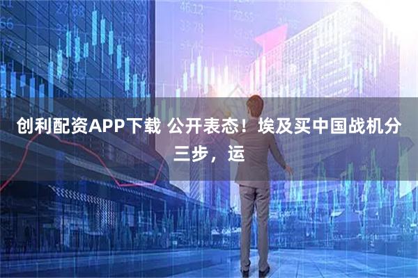 创利配资APP下载 公开表态！埃及买中国战机分三步，运