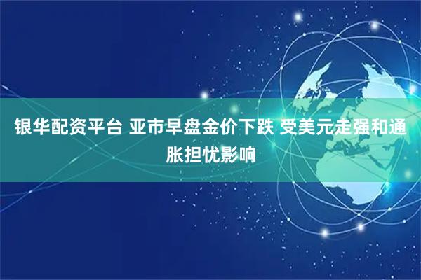 银华配资平台 亚市早盘金价下跌 受美元走强和通胀担忧影响