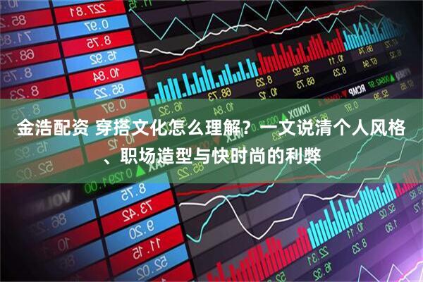 金浩配资 穿搭文化怎么理解？一文说清个人风格、职场造型与快时尚的利弊