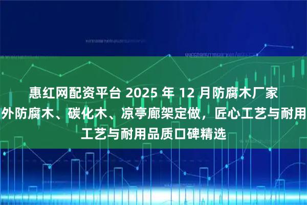 惠红网配资平台 2025 年 12 月防腐木厂家实力推荐：户外防腐木、碳化木、凉亭廊架定做，匠心工艺与耐用品质口碑精选