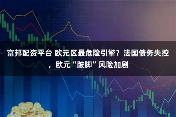 富邦配资平台 欧元区最危险引擎？法国债务失控，欧元“跛脚”风险加剧