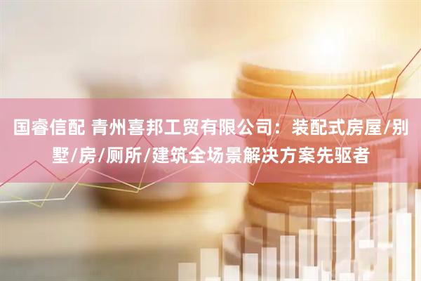 国睿信配 青州喜邦工贸有限公司：装配式房屋/别墅/房/厕所/建筑全场景解决方案先驱者