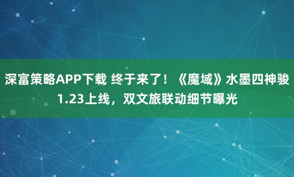 深富策略APP下载 终于来了！《魔域》水墨四神骏1.23上线，双文旅联动细节曝光