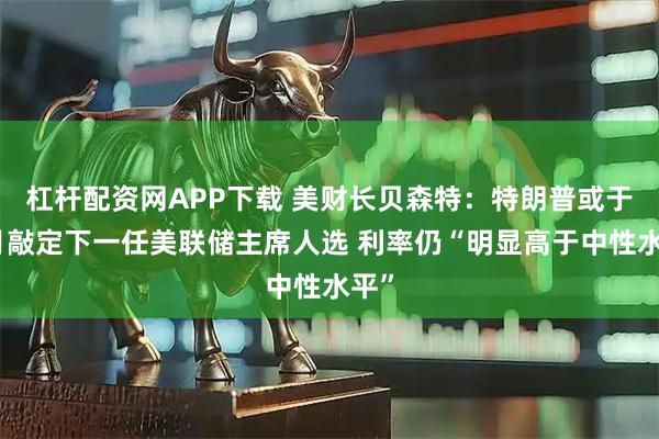 杠杆配资网APP下载 美财长贝森特：特朗普或于本月敲定下一任美联储主席人选 利率仍“明显高于中性水平”