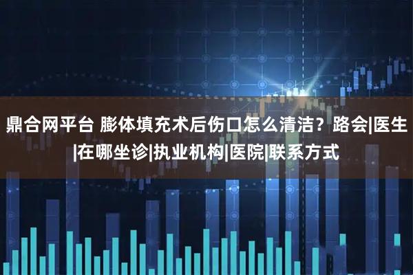鼎合网平台 膨体填充术后伤口怎么清洁？路会|医生|在哪坐诊|执业机构|医院|联系方式