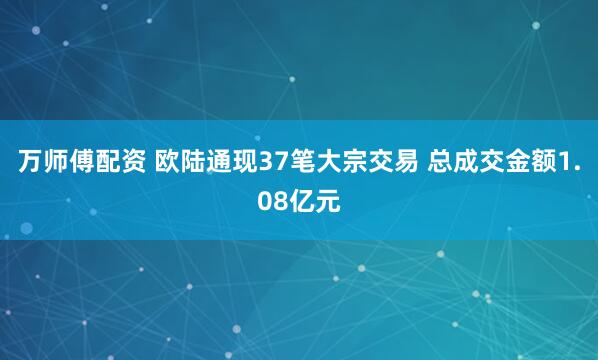 万师傅配资 欧陆通现37笔大宗交易 总成交金额1.08亿元