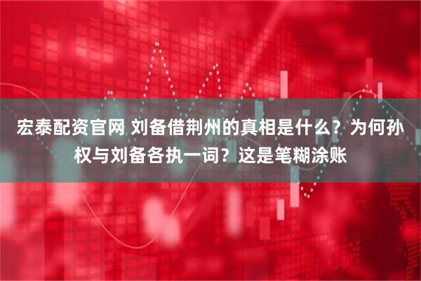 宏泰配资官网 刘备借荆州的真相是什么?为何孙权与刘备各执一词?这是笔糊涂账