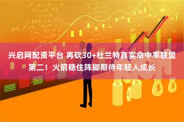 兴启网配资平台 再砍30+杜兰特真实命中率联盟第二！火箭稳住阵脚期待年轻人成长