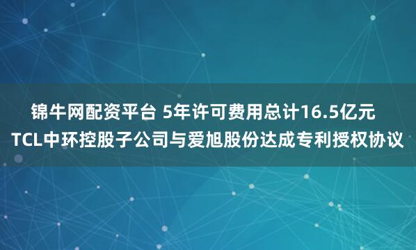 锦牛网配资平台 5年许可费用总计16.5亿元  TCL中环控股子公司与爱旭股份达成专利授权协议