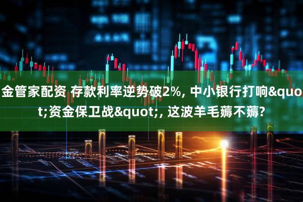 金管家配资 存款利率逆势破2%, 中小银行打响"资金保卫战", 这波羊毛薅不薅?