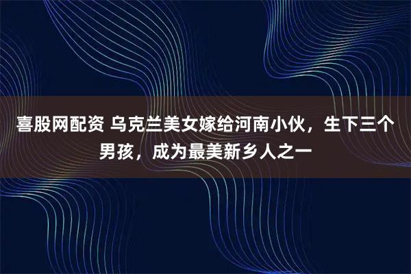 喜股网配资 乌克兰美女嫁给河南小伙，生下三个男孩，成为最美新乡人之一